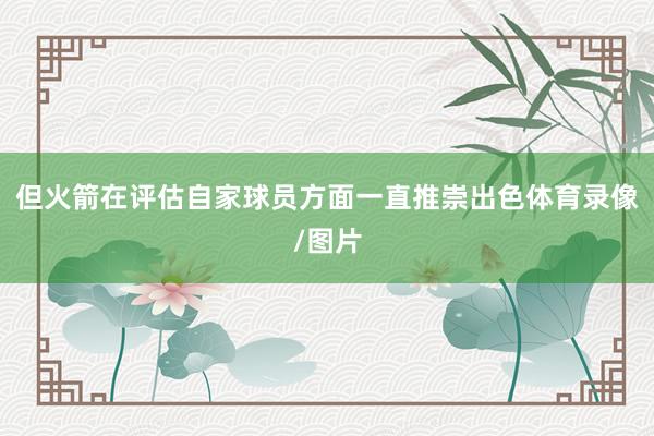 但火箭在评估自家球员方面一直推崇出色体育录像/图片