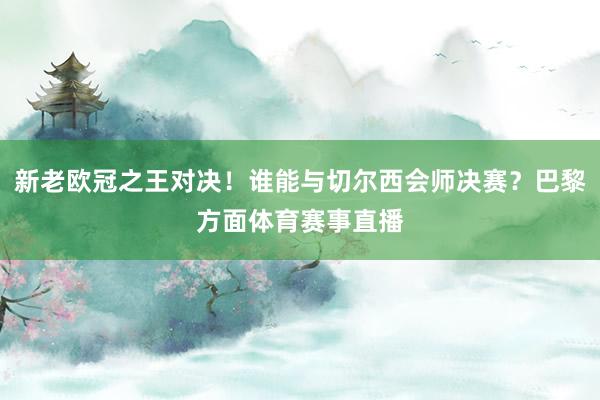 新老欧冠之王对决!谁能与切尔西会师决赛?巴黎方面体育赛事直播