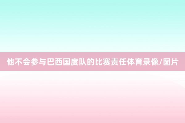 他不会参与巴西国度队的比赛责任体育录像/图片
