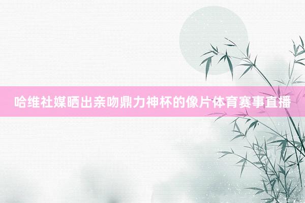 哈维社媒晒出亲吻鼎力神杯的像片体育赛事直播