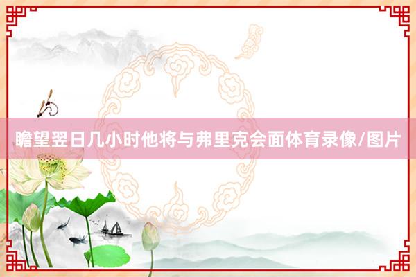 瞻望翌日几小时他将与弗里克会面体育录像/图片