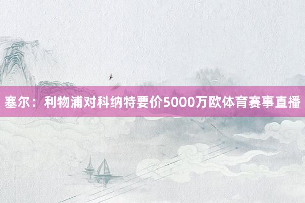 塞尔：利物浦对科纳特要价5000万欧体育赛事直播