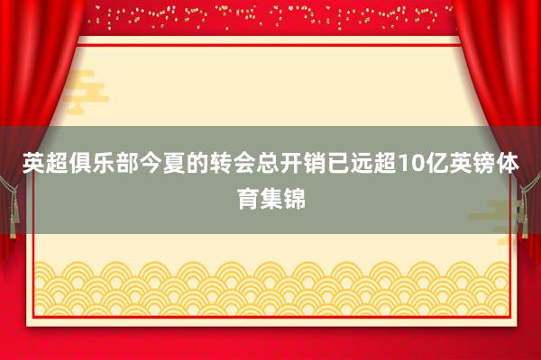 英超俱乐部今夏的转会总开销已远超10亿英镑体育集锦