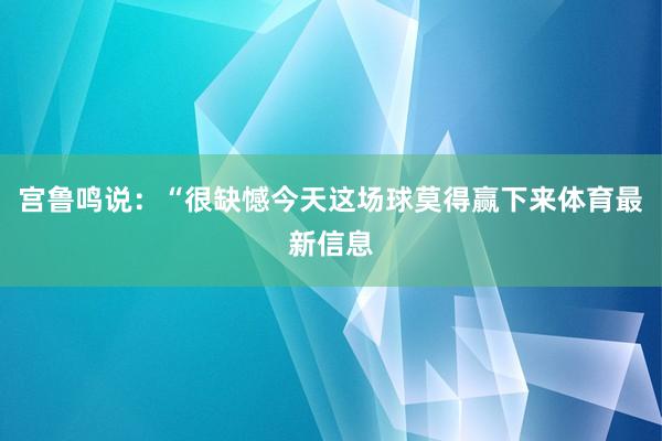 宫鲁鸣说：“很缺憾今天这场球莫得赢下来体育最新信息