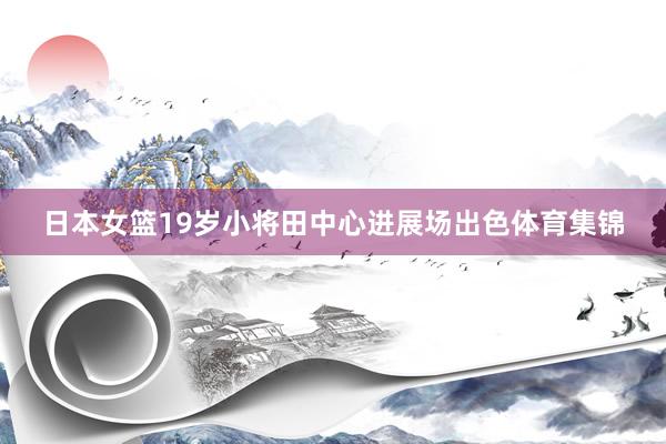 日本女篮19岁小将田中心进展场出色体育集锦