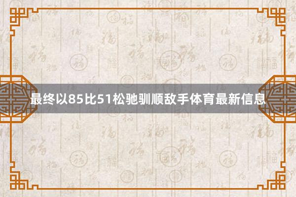 最终以85比51松驰驯顺敌手体育最新信息