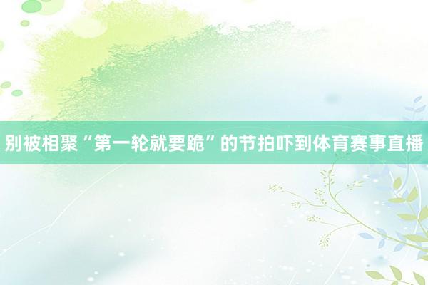 别被相聚“第一轮就要跪”的节拍吓到体育赛事直播