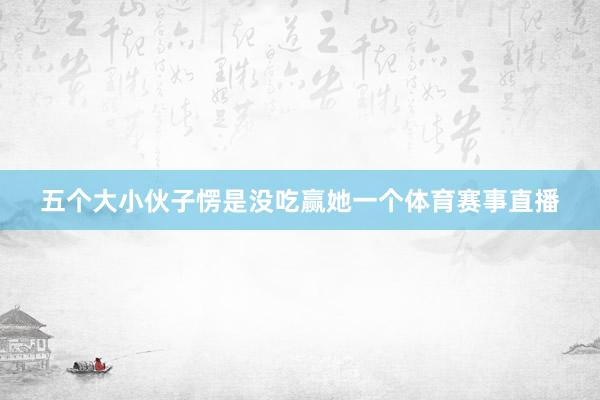 五个大小伙子愣是没吃赢她一个体育赛事直播