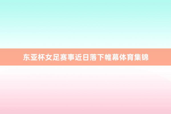 东亚杯女足赛事近日落下帷幕体育集锦