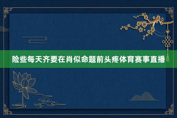险些每天齐要在肖似命题前头疼体育赛事直播