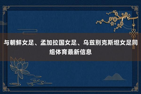 与朝鲜女足、孟加拉国女足、乌兹别克斯坦女足同组体育最新信息
