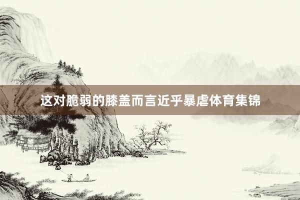 这对脆弱的膝盖而言近乎暴虐体育集锦