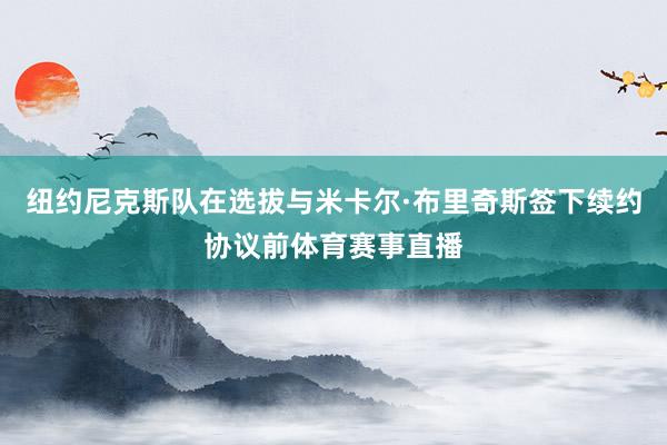 纽约尼克斯队在选拔与米卡尔·布里奇斯签下续约协议前体育赛事直播