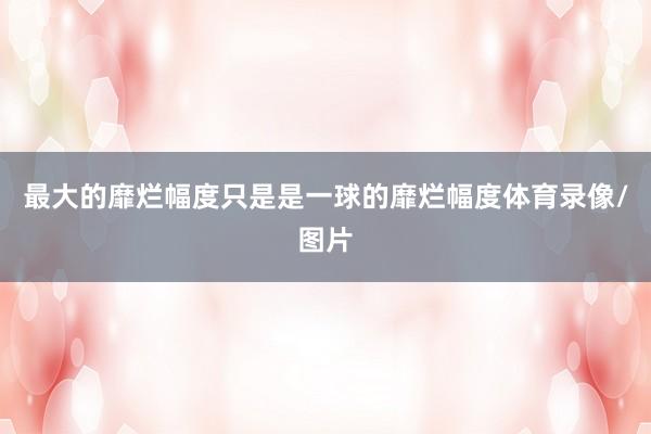 最大的靡烂幅度只是是一球的靡烂幅度体育录像/图片