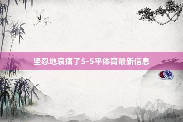 坚忍地哀痛了5-5平体育最新信息