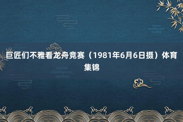 巨匠们不雅看龙舟竞赛（1981年6月6日摄）体育集锦