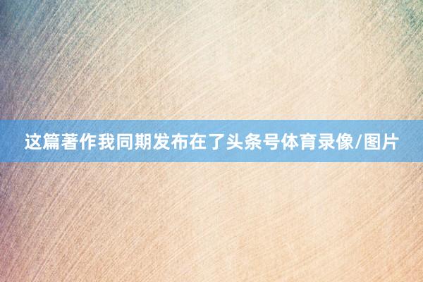 这篇著作我同期发布在了头条号体育录像/图片
