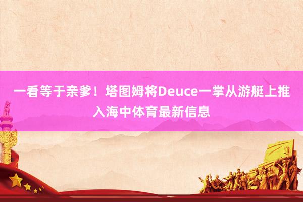 一看等于亲爹！塔图姆将Deuce一掌从游艇上推入海中体育最新信息