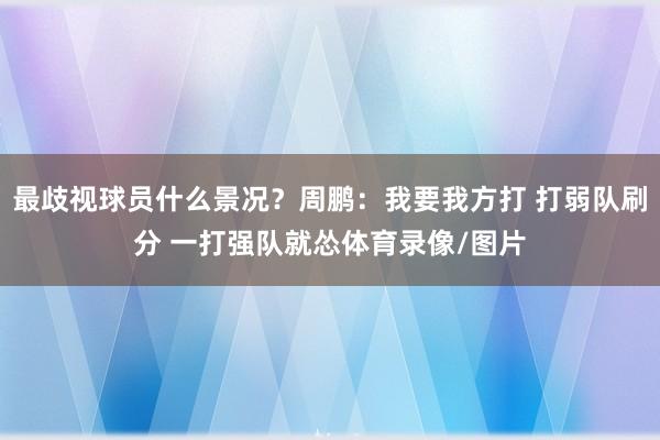 最歧视球员什么景况？周鹏：我要我方打 打弱队刷分 一打强队就怂体育录像/图片