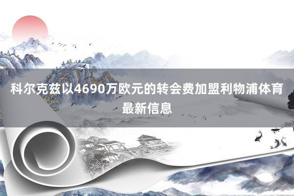 科尔克兹以4690万欧元的转会费加盟利物浦体育最新信息