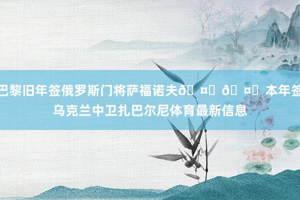 巴黎旧年签俄罗斯门将萨福诺夫🤝🤝本年签乌克兰中卫扎巴尔尼体育最新信息