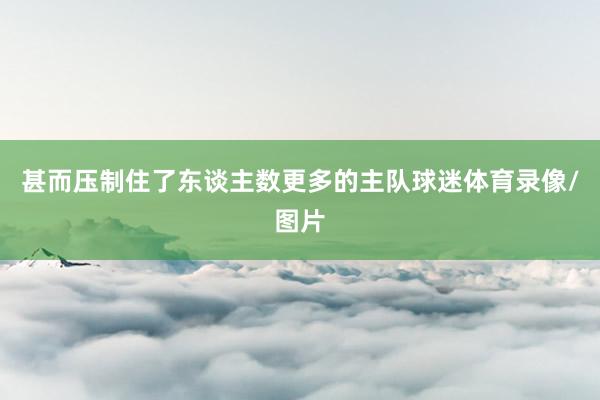 甚而压制住了东谈主数更多的主队球迷体育录像/图片
