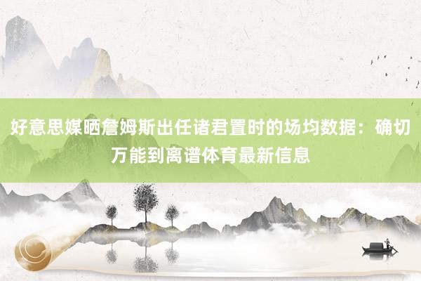 好意思媒晒詹姆斯出任诸君置时的场均数据：确切万能到离谱体育最新信息