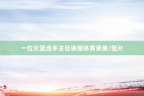 一位女篮选手主动请缨体育录像/图片