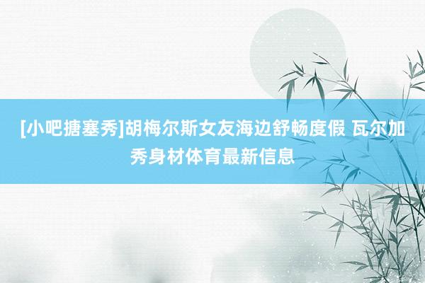 [小吧搪塞秀]胡梅尔斯女友海边舒畅度假 瓦尔加秀身材体育最新信息