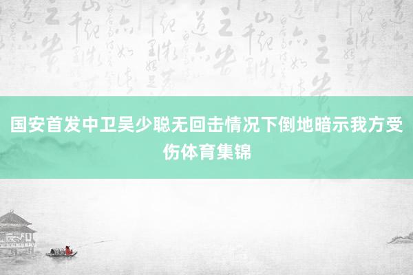 国安首发中卫吴少聪无回击情况下倒地暗示我方受伤体育集锦