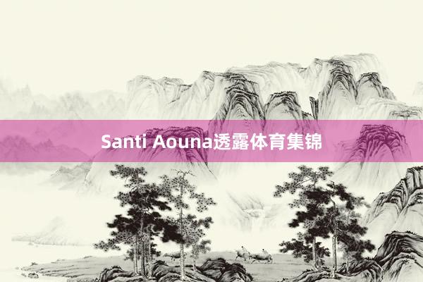 Santi Aouna透露体育集锦