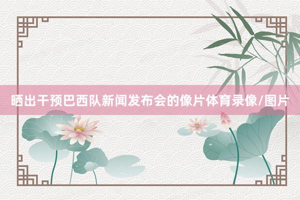 晒出干预巴西队新闻发布会的像片体育录像/图片