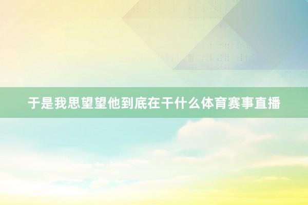 于是我思望望他到底在干什么体育赛事直播