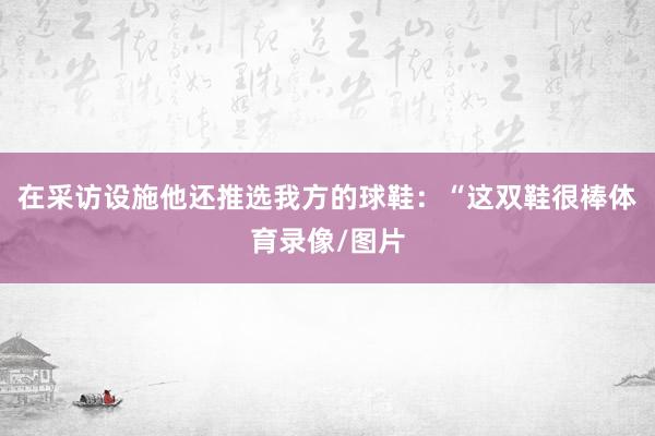 在采访设施他还推选我方的球鞋：“这双鞋很棒体育录像/图片