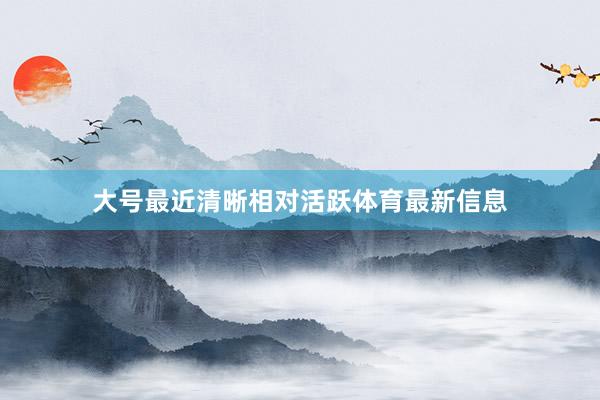 大号最近清晰相对活跃体育最新信息