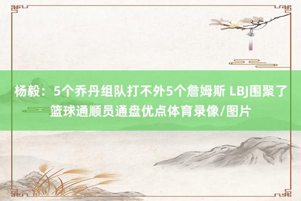 杨毅：5个乔丹组队打不外5个詹姆斯 LBJ围聚了篮球通顺员通盘优点体育录像/图片