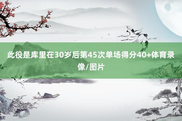 此役是库里在30岁后第45次单场得分40+体育录像/图片