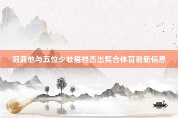 况兼他与五位少壮搭档杰出契合体育最新信息