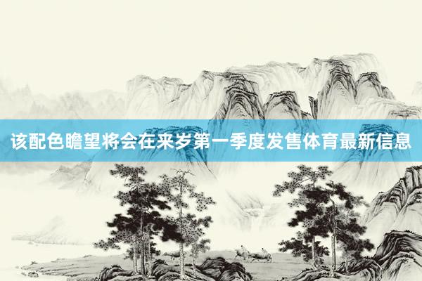 该配色瞻望将会在来岁第一季度发售体育最新信息