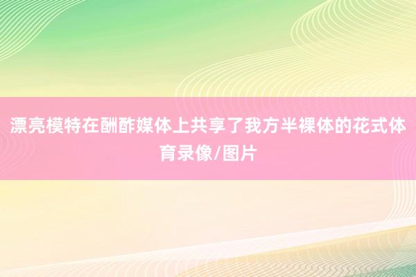 漂亮模特在酬酢媒体上共享了我方半裸体的花式体育录像/图片