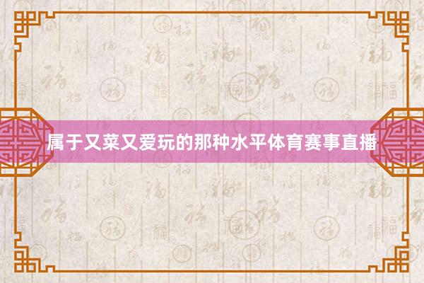 属于又菜又爱玩的那种水平体育赛事直播