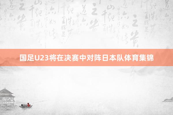 国足U23将在决赛中对阵日本队体育集锦