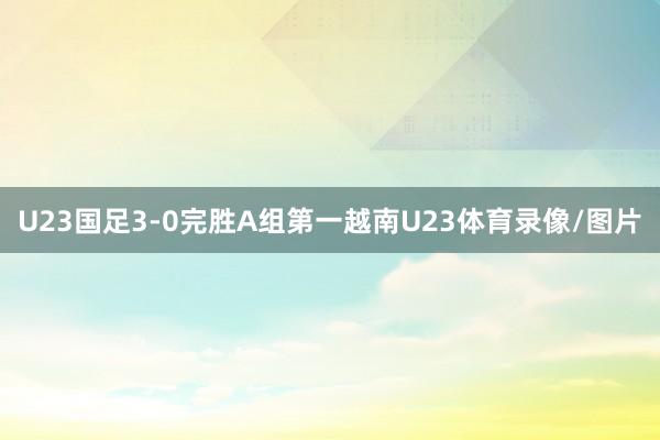 U23国足3-0完胜A组第一越南U23体育录像/图片