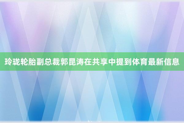 玲珑轮胎副总裁郭昆涛在共享中提到体育最新信息