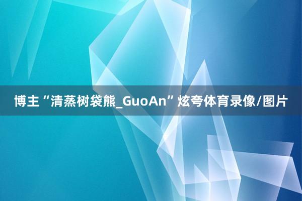 博主“清蒸树袋熊_GuoAn”炫夸体育录像/图片
