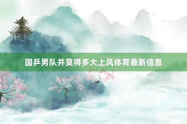 国乒男队并莫得多大上风体育最新信息
