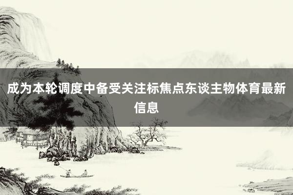 成为本轮调度中备受关注标焦点东谈主物体育最新信息