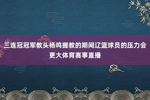 三连冠冠军教头杨鸣握教的期间辽篮球员的压力会更大体育赛事直播
