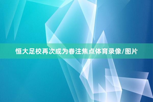 恒大足校再次成为眷注焦点体育录像/图片