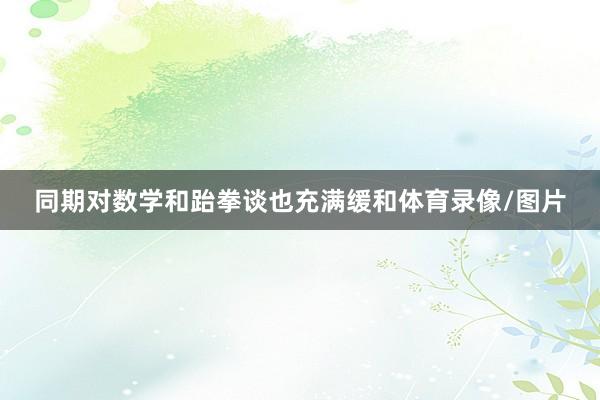 同期对数学和跆拳谈也充满缓和体育录像/图片